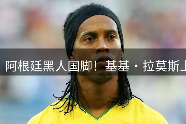 阿根廷黑人国脚！基基·拉莫斯上演阿根廷U17首秀，因肤色引热议